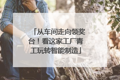 从车间走向领奖台！看这家工厂青工玩转智能制造