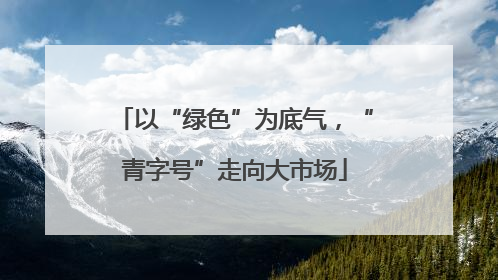 以“绿色”为底气，“青字号”走向大市场