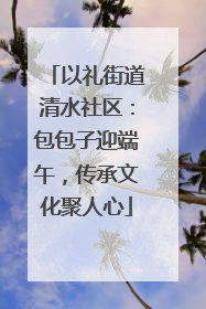 以礼街道清水社区：包包子迎端午，传承文化聚人心