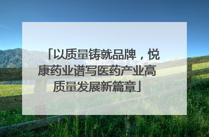 以质量铸就品牌，悦康药业谱写医药产业高质量发展新篇章