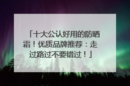 十大公认好用的防晒霜！优质品牌推荐：走过路过不要错过！