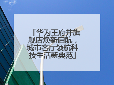华为王府井旗舰店焕新启航，城市客厅领航科技生活新典范