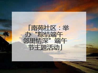 南苑社区：举办“粽情端午 邻里情深”端午节主题活动