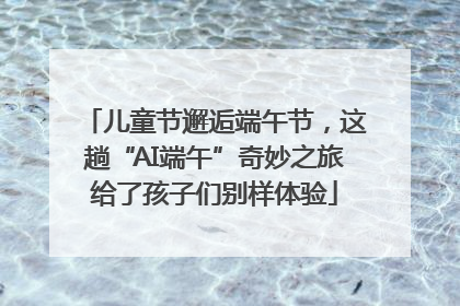 儿童节邂逅端午节，这趟“AI端午”奇妙之旅给了孩子们别样体验