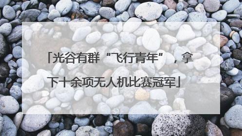 光谷有群“飞行青年”，拿下十余项无人机比赛冠军