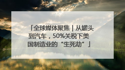 全球媒体聚焦｜从罐头到汽车，50%关税下美国制造业的“生死劫”