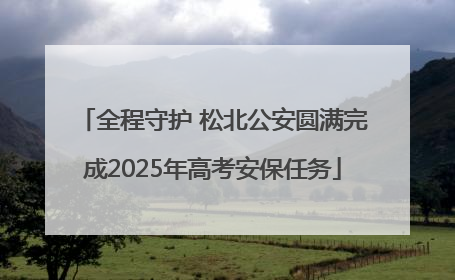 全程守护 松北公安圆满完成2025年高考安保任务
