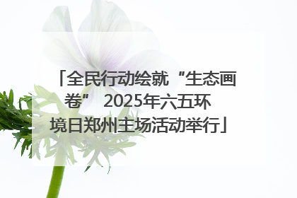 全民行动绘就“生态画卷” 2025年六五环境日郑州主场活动举行
