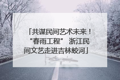 共谋民间艺术未来！“春雨工程” 浙江民间文艺走进吉林蛟河