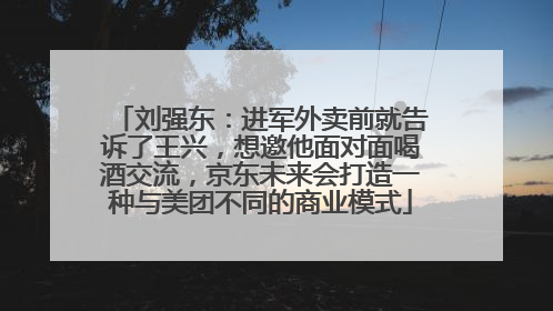 刘强东：进军外卖前就告诉了王兴，想邀他面对面喝酒交流，京东未来会打造一种与美团不同的商业模式