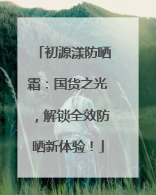 初源漾防晒霜：国货之光，解锁全效防晒新体验！