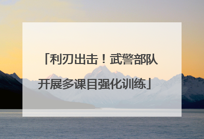 利刃出击！武警部队开展多课目强化训练