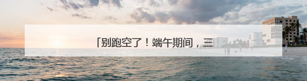 别跑空了！端午期间，三明多个场所服务时间调整