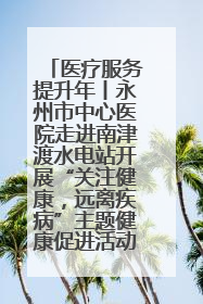 医疗服务提升年丨永州市中心医院走进南津渡水电站开展“关注健康，远离疾病”主题健康促进活动