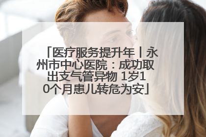 医疗服务提升年丨永州市中心医院：成功取出支气管异物 1岁10个月患儿转危为安