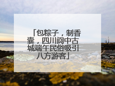 包粽子，制香囊，四川阆中古城端午民俗吸引八方游客