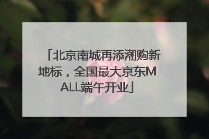 北京南城再添潮购新地标，全国最大京东MALL端午开业