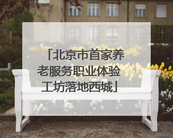 北京市首家养老服务职业体验工坊落地西城