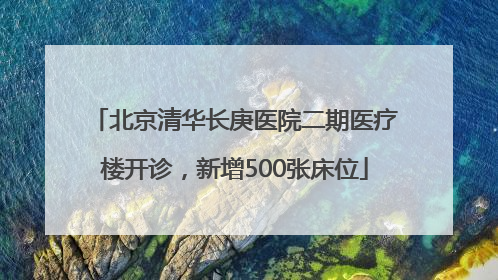 北京清华长庚医院二期医疗楼开诊，新增500张床位