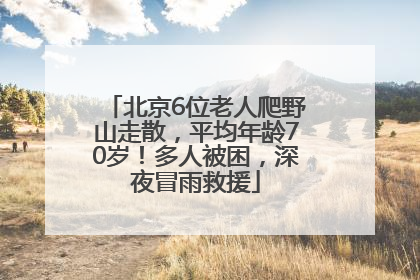 北京6位老人爬野山走散，平均年龄70岁！多人被困，深夜冒雨救援