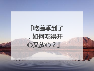 吃菌季到了，如何吃得开心又放心？