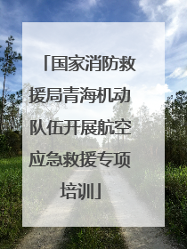 国家消防救援局青海机动队伍开展航空应急救援专项培训