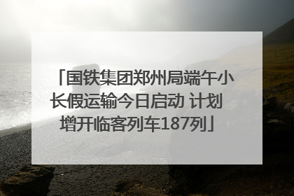 国铁集团郑州局端午小长假运输今日启动 计划增开临客列车187列