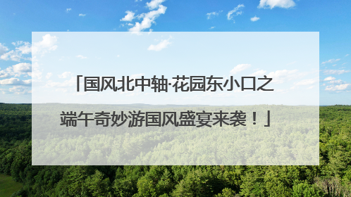 国风北中轴·花园东小口之端午奇妙游国风盛宴来袭！