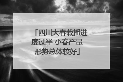 四川大春栽播进度过半 小春产量形势总体较好
