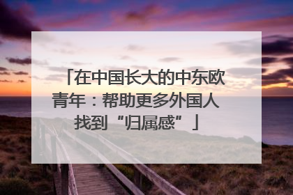 在中国长大的中东欧青年：帮助更多外国人找到“归属感”
