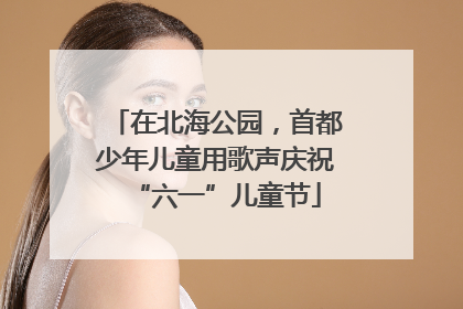 在北海公园，首都少年儿童用歌声庆祝“六一”儿童节