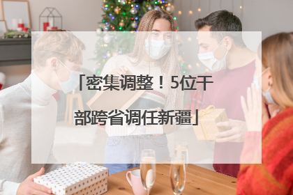 密集调整！5位干部跨省调任新疆