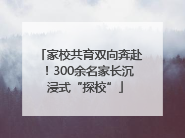 家校共育双向奔赴！300余名家长沉浸式“探校”
