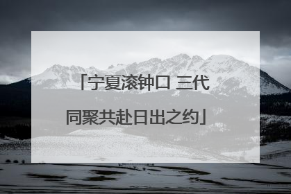 宁夏滚钟口 三代同聚共赴日出之约