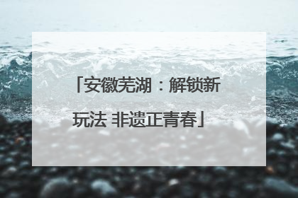 安徽芜湖：解锁新玩法 非遗正青春