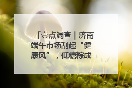 壹点调查｜济南端午市场刮起“健康风”，低糖粽成消费者“新宠”