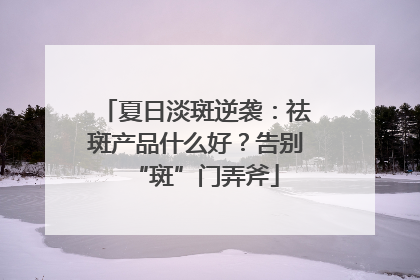 夏日淡斑逆袭：祛斑产品什么好？告别“斑”门弄斧