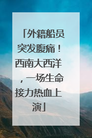 外籍船员突发腹痛！西南大西洋，一场生命接力热血上演
