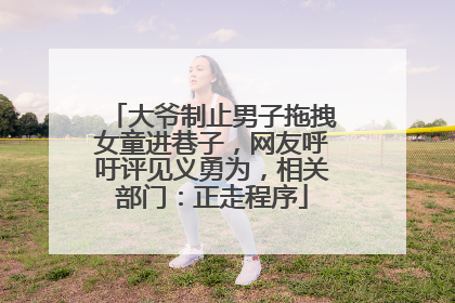 大爷制止男子拖拽女童进巷子，网友呼吁评见义勇为，相关部门：正走程序