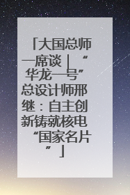 大国总师一席谈｜“华龙一号”总设计师邢继：自主创新铸就核电“国家名片”