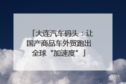 大连汽车码头：让国产商品车外贸跑出全球“加速度”