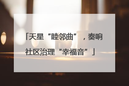 天星“睦邻曲”，奏响社区治理“幸福音”