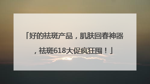 好的祛斑产品，肌肤回春神器，祛斑618大促疯狂囤！