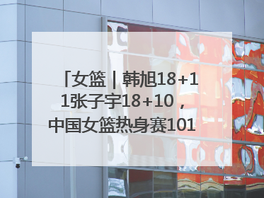 女篮｜韩旭18+11张子宇18+10，中国女篮热身赛101比92胜日本