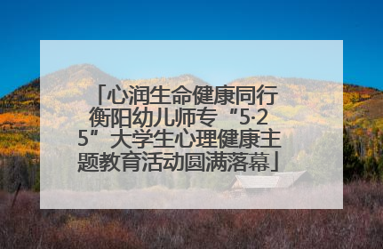 心润生命健康同行 衡阳幼儿师专“5·25”大学生心理健康主题教育活动圆满落幕