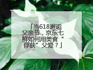 当618邂逅父亲节，京东七鲜如何用美食“俘获”父爱？