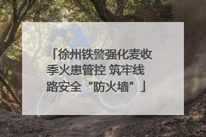 徐州铁警强化麦收季火患管控 筑牢线路安全“防火墙”