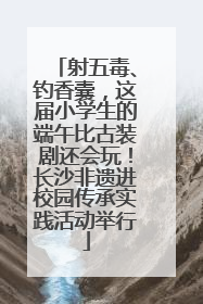 射五毒、钓香囊，这届小学生的端午比古装剧还会玩！长沙非遗进校园传承实践活动举行