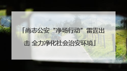 尚志公安“净场行动”雷霆出击 全力净化社会治安环境