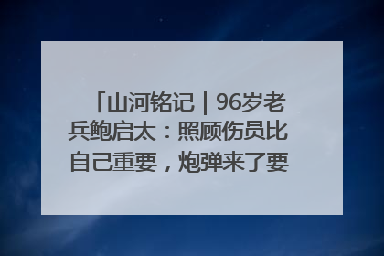 山河铭记｜96岁老兵鲍启太：照顾伤员比自己重要，炮弹来了要趴在他们身上